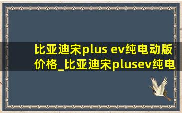 比亚迪宋plus ev纯电动版价格_比亚迪宋plusev纯电动版价格值得吗